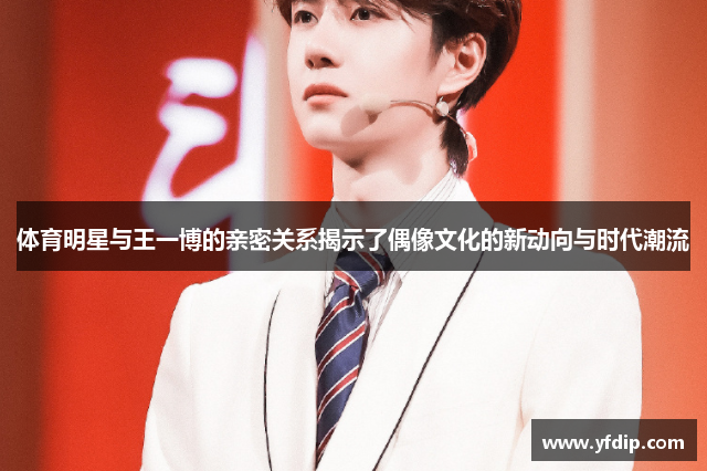 体育明星与王一博的亲密关系揭示了偶像文化的新动向与时代潮流