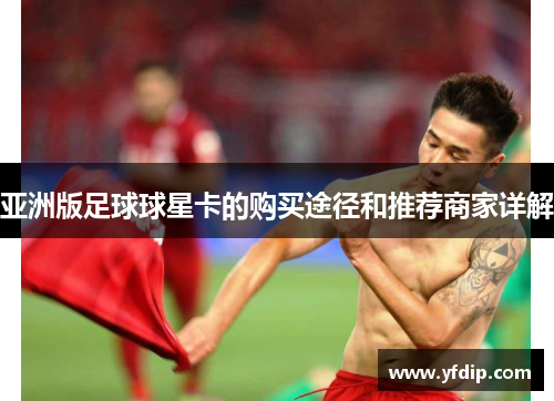 亚洲版足球球星卡的购买途径和推荐商家详解