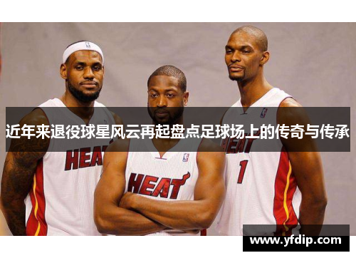 近年来退役球星风云再起盘点足球场上的传奇与传承