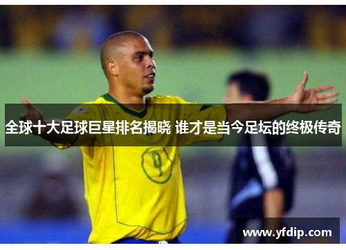 全球十大足球巨星排名揭晓 谁才是当今足坛的终极传奇