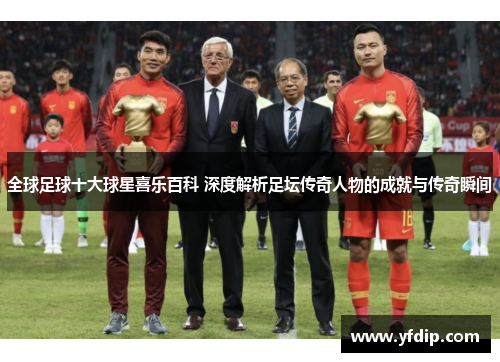 全球足球十大球星喜乐百科 深度解析足坛传奇人物的成就与传奇瞬间