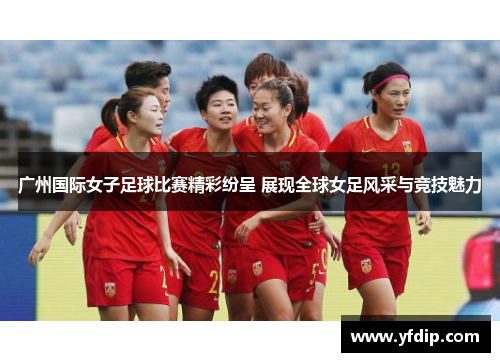 广州国际女子足球比赛精彩纷呈 展现全球女足风采与竞技魅力